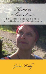 Title: Home is where I am: The little golden book of mindfulness for Westerners, Author: Julie Kelly
