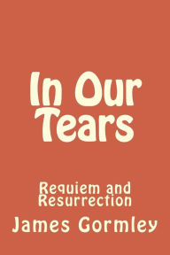 Title: In Our Tears: Requiem and Resurrection, Author: James J Gormley