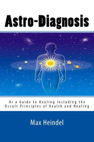 Astro-Diagnosis: Or a Guide to Healing Including the Occult Principles of Health and Healing