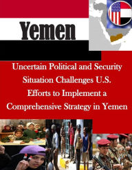 Title: Uncertain Political and Security Situation Challenges U.S. Efforts to Implement a Comprehensive Strategy in Yemen, Author: United States Government Accountability