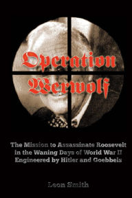 Title: Operation 'Werwolf': The Mission to Assassinate Roosevelt in the Waning Days of World War II Engineered by Hitler and Goebbels, Author: Leon Smith
