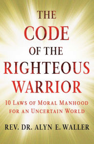 Title: The Code of the Righteous Warrior: 10 Laws of Moral Manhood for an Uncertain World, Author: Alyn E. Waller