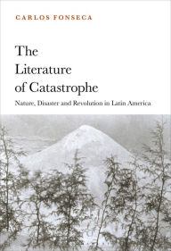 Title: The Literature of Catastrophe: Nature, Disaster and Revolution in Latin America, Author: Carlos Fonseca