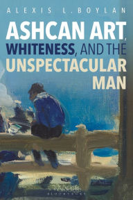 Title: Ashcan Art, Whiteness, and the Unspectacular Man, Author: Alexis L. Boylan