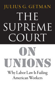 Title: The Supreme Court on Unions: Why Labor Law Is Failing American Workers, Author: Julius G. Getman