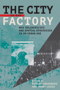 Title: The City Is the Factory: New Solidarities and Spatial Strategies in an Urban Age, Author: Miriam Greenberg