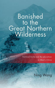 Title: Banished to the Great Northern Wilderness: Political Exile and Re-education in Mao's China, Author: Ning Wang