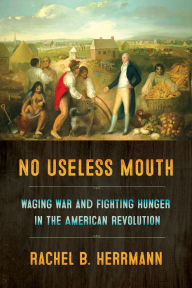 Title: No Useless Mouth: Waging War and Fighting Hunger in the American Revolution, Author: Rachel B. Herrmann