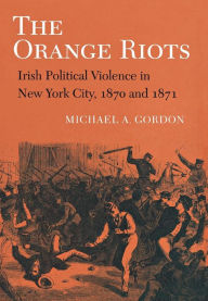 Title: The Orange Riots: Irish Political Violence in New York City, 1870 and 1871, Author: Michael A. Gordon