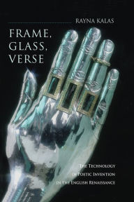Title: Frame, Glass, Verse: The Technology of Poetic Invention in the English Renaissance, Author: Rayna Kalas