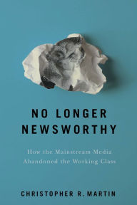 Title: No Longer Newsworthy: How the Mainstream Media Abandoned the Working Class, Author: Christopher R. Martin