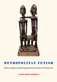 Title: Metropolitan Fetish: African Sculpture and the Imperial French Invention of Primitive Art, Author: John Warne Monroe