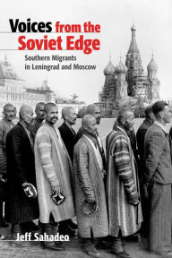 Title: Voices from the Soviet Edge: Southern Migrants in Leningrad and Moscow, Author: Jeff Sahadeo