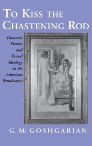 Title: To Kiss the Chastening Rod: Domestic Fiction and Sexual Ideology in the American Renaissance, Author: Geoffrey M. Goshgarian