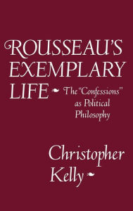 Title: Rousseau's Exemplary Life: The Confessions as Political Philosophy, Author: Christopher Kelly
