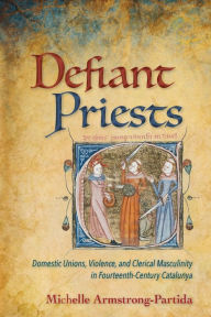 Title: Defiant Priests: Domestic Unions, Violence, and Clerical Masculinity in Fourteenth-Century Catalunya, Author: Michelle Armstrong-Partida
