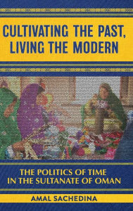Title: Cultivating the Past, Living the Modern: The Politics of Time in the Sultanate of Oman, Author: Amal Sachedina