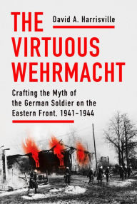 Title: The Virtuous Wehrmacht: Crafting the Myth of the German Soldier on the Eastern Front, 1941-1944, Author: David A. Harrisville