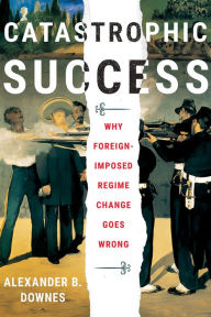 Title: Catastrophic Success: Why Foreign-Imposed Regime Change Goes Wrong, Author: Alexander B. Downes