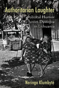 Title: Authoritarian Laughter: Political Humor and Soviet Dystopia in Lithuania, Author: Neringa Klumbyte