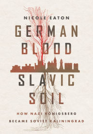 Title: German Blood, Slavic Soil: How Nazi Königsberg Became Soviet Kaliningrad, Author: Nicole Eaton