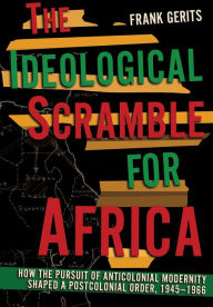 Title: The Ideological Scramble for Africa: How the Pursuit of Anticolonial Modernity Shaped a Postcolonial Order, 1945-1966, Author: Frank Gerits