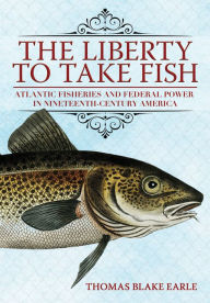 Title: The Liberty to Take Fish: Atlantic Fisheries and Federal Power in Nineteenth-Century America, Author: Thomas Blake Earle