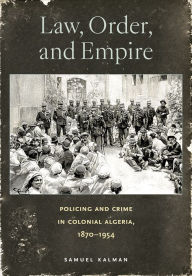 Title: Law, Order, and Empire: Policing and Crime in Colonial Algeria, 1870-1954, Author: Samuel Kalman