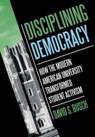 Title: Disciplining Democracy: How the Modern American University Transformed Student Activism, Author: David S. Busch