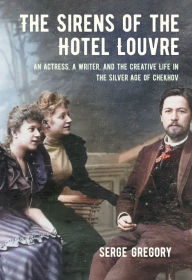 Title: The Sirens of the Hotel Louvre: An Actress, a Writer, and the Creative Life in the Silver Age of Chekhov, Author: Serge Gregory