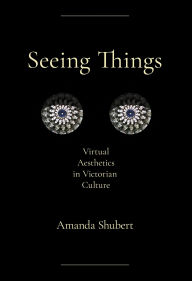 Title: Seeing Things: Virtual Aesthetics in Victorian Culture, Author: Amanda Shubert