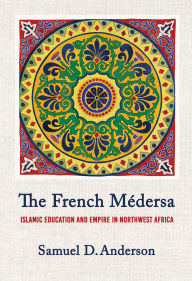 Title: The French Médersa: Islamic Education and Empire in Northwest Africa, Author: Samuel D. Anderson
