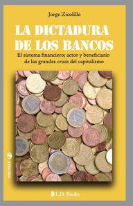 Title: La dictadura de los bancos: El sistema financiero, actor y beneficiario de las grandes crisis del capitalismo, Author: Jorge Zicolillo