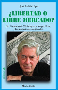 Title: Libertad o libre mercado?: Del consenso de Washington a Vargas Llosa y las fundaciones neoliberales, Author: Jose Andres Lopez