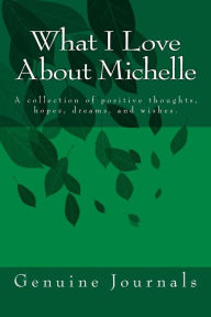 Title: What I Love About Michelle: A collection of positive thoughts, hopes, dreams, and wishes., Author: Genuine Journals