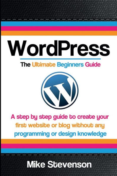 Wordpress The Ultimate Beginners Guide: A step by step guide to create your first website or blog without any programming or design knowledge