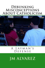 Title: Debunking Misconceptions About Catholicism: A Layman's Defense, Author: J M Alvarez