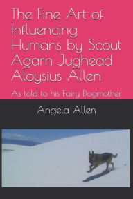 Title: The Fine Art of Influencing Humans by Scout Agarn Jughead Aloysius Allen: As told to his Fairy Dogmother, Author: Angela Allen