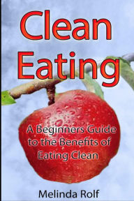 Title: Clean Eating: The Beginner's Guide to the Benefits of Clean Eating: Everything You Need to Know To Get Healtheir Today, Author: Melinda Rolf