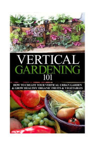 Title: Vertical Gardening 101: How to Create Your Vertical Urban Garden & Grow Healthy Organic Fruits & Vegetables, Author: April Stewart