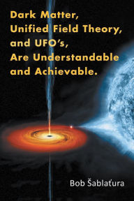 Title: Dark Matter, Unified Field Theory, and Ufo'S, Are Understandable and Achievable., Author: Bob Sablatura