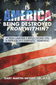 Title: Is America Being Destroyed from Within?: A Trial Lawyer'S Reflections on a Patriarch'S Emphatic Warning, Author: Gary Martin Meyers J.D. B.S.E.