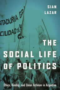 Title: The Social Life of Politics: Ethics, Kinship, and Union Activism in Argentina, Author: Sian Lazar