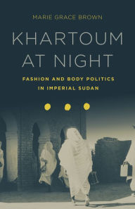 Title: Khartoum at Night: Fashion and Body Politics in Imperial Sudan, Author: Marie Grace Brown