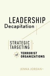 Title: Leadership Decapitation: Strategic Targeting of Terrorist Organizations, Author: Jenna Jordan
