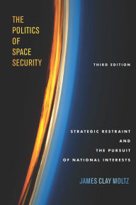 Title: The Politics of Space Security: Strategic Restraint and the Pursuit of National Interests, Third Edition, Author: James Clay Moltz