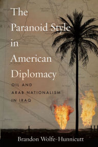 Title: The Paranoid Style in American Diplomacy: Oil and Arab Nationalism in Iraq, Author: Brandon Wolfe-Hunnicutt