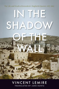 Title: In the Shadow of the Wall: The Life and Death of Jerusalem's Maghrebi Quarter, 1187-1967, Author: Vincent Lemire