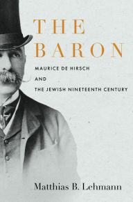 Title: The Baron: Maurice de Hirsch and the Jewish Nineteenth Century, Author: Matthias B. Lehmann