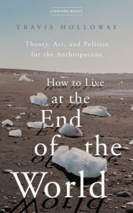 Title: How to Live at the End of the World: Theory, Art, and Politics for the Anthropocene, Author: Travis Holloway